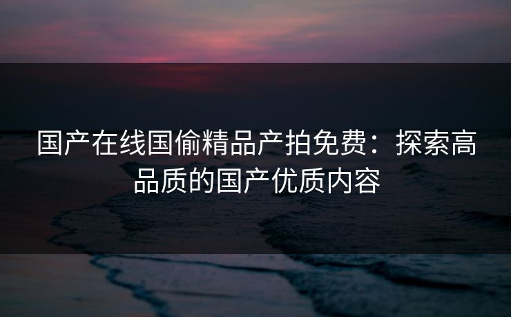 国产在线国偷精品产拍免费：探索高品质的国产优质内容