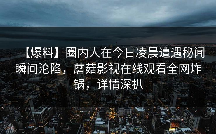 【爆料】圈内人在今日凌晨遭遇秘闻瞬间沦陷,蘑菇影视在线观看全网炸锅,详情深扒 【爆料】圈内人在今日凌晨遭遇秘闻瞬间沦陷,蘑菇影视在线观看全网炸锅,详情深扒