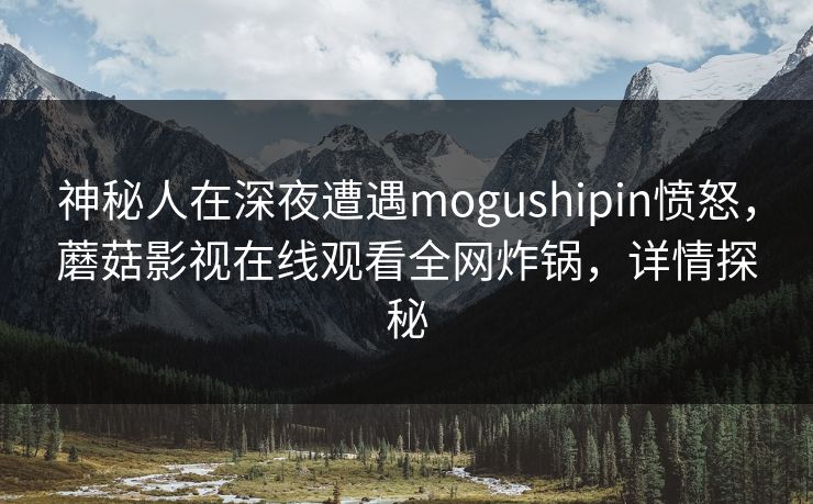 神秘人在深夜遭遇mogushipin愤怒，蘑菇影视在线观看全网炸锅，详情探秘