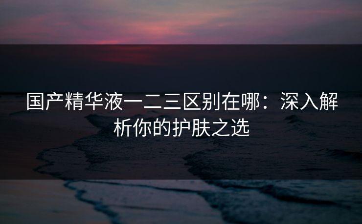 国产精华液一二三区别在哪：深入解析你的护肤之选