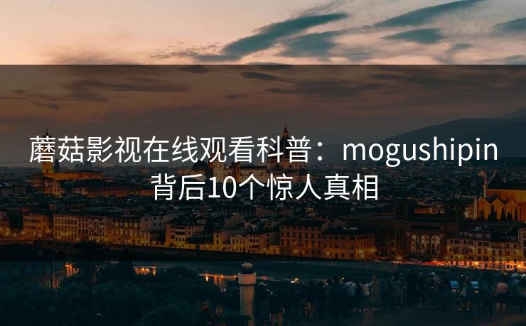 蘑菇影视在线观看科普:mogushipin背后10个惊人真相 蘑菇影视在线观看科普:mogushipin背后10个惊人真相