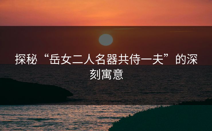 探秘“岳女二人名器共侍一夫”的深刻寓意