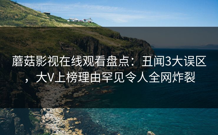 蘑菇影视在线观看盘点:丑闻3大误区,大V上榜理由罕见令人全网炸裂 蘑菇影视在线观看盘点:丑闻3大误区,大V上榜理由罕见令人全网炸裂