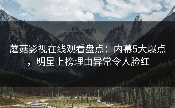 蘑菇影视在线观看盘点：内幕5大爆点，明星上榜理由异常令人脸红