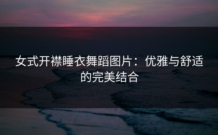 女式开襟睡衣舞蹈图片:优雅与舒适的完美结合 女式开襟睡衣舞蹈图片:优雅与舒适的完美结合