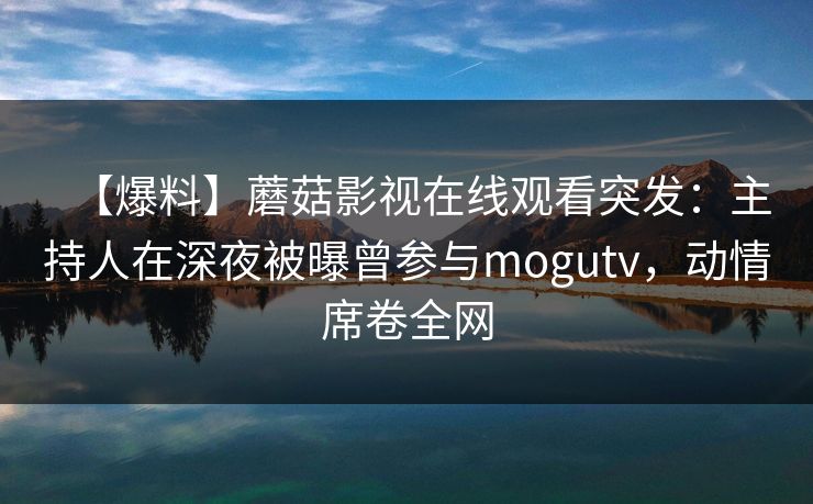 【爆料】蘑菇影视在线观看突发：主持人在深夜被曝曾参与mogutv，动情席卷全网