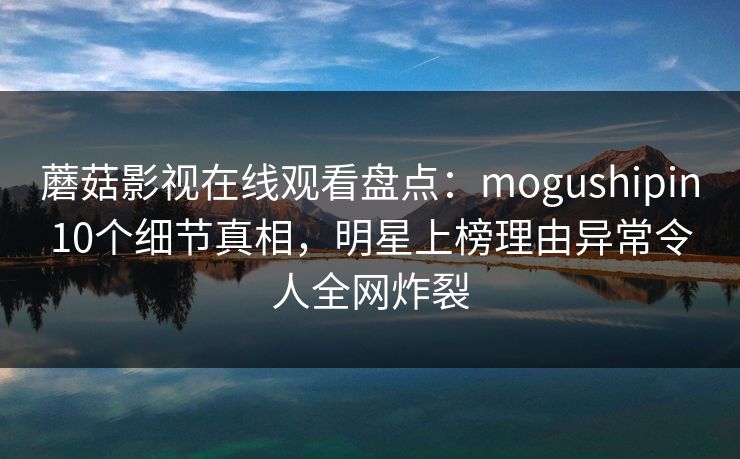 蘑菇影视在线观看盘点：mogushipin10个细节真相，明星上榜理由异常令人全网炸裂