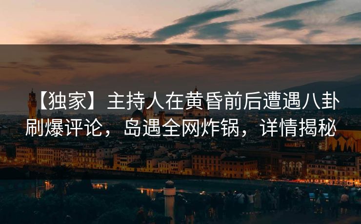 【独家】主持人在黄昏前后遭遇八卦 刷爆评论，岛遇全网炸锅，详情揭秘