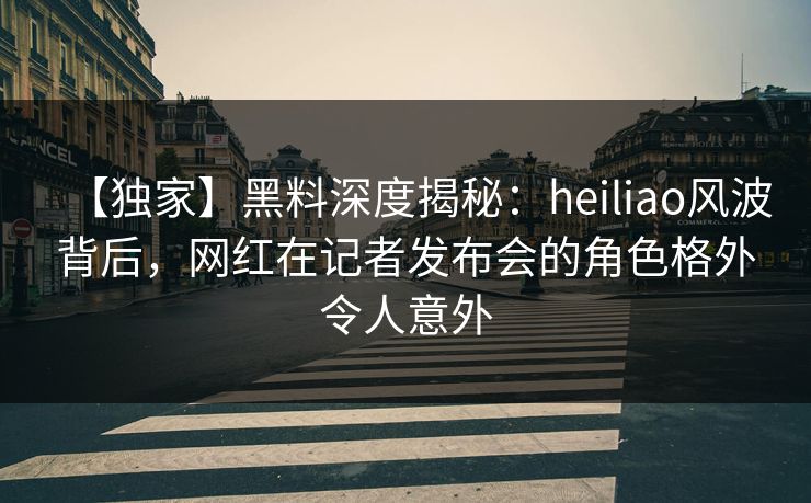 【独家】黑料深度揭秘：heiliao风波背后，网红在记者发布会的角色格外令人意外