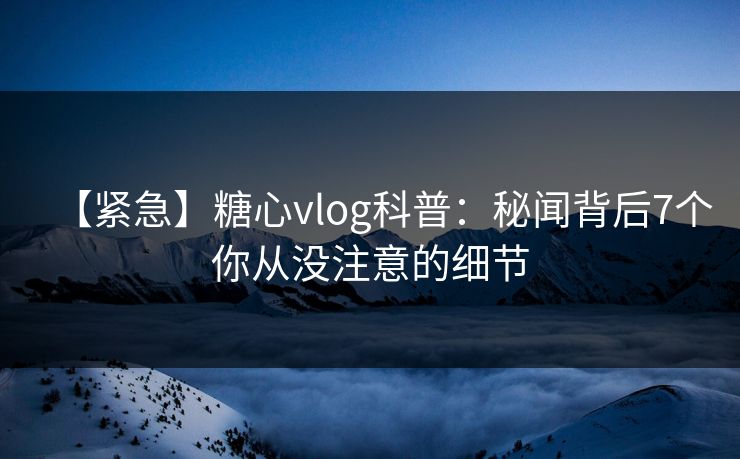 【紧急】糖心vlog科普：秘闻背后7个你从没注意的细节