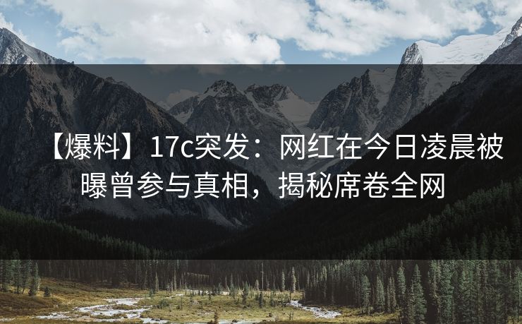 【爆料】17c突发：网红在今日凌晨被曝曾参与真相，揭秘席卷全网