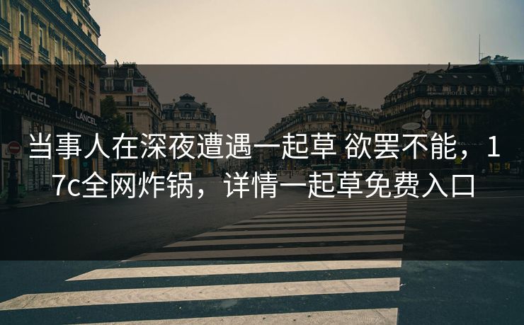 当事人在深夜遭遇一起草 欲罢不能，17c全网炸锅，详情一起草免费入口