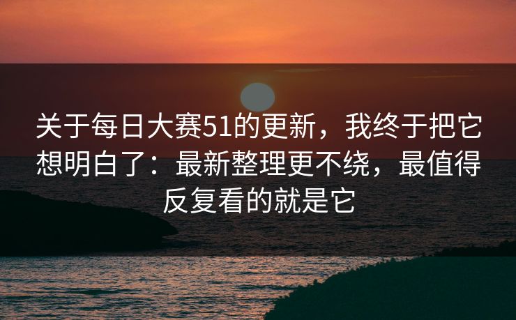关于每日大赛51的更新，我终于把它想明白了：最新整理更不绕，最值得反复看的就是它