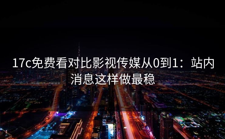 17c免费看对比影视传媒从0到1：站内消息这样做最稳