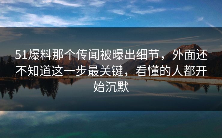 51爆料那个传闻被曝出细节，外面还不知道这一步最关键，看懂的人都开始沉默