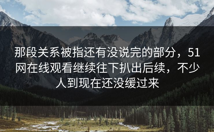 那段关系被指还有没说完的部分，51网在线观看继续往下扒出后续，不少人到现在还没缓过来