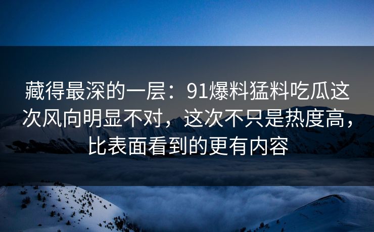 藏得最深的一层：91爆料猛料吃瓜这次风向明显不对，这次不只是热度高，比表面看到的更有内容