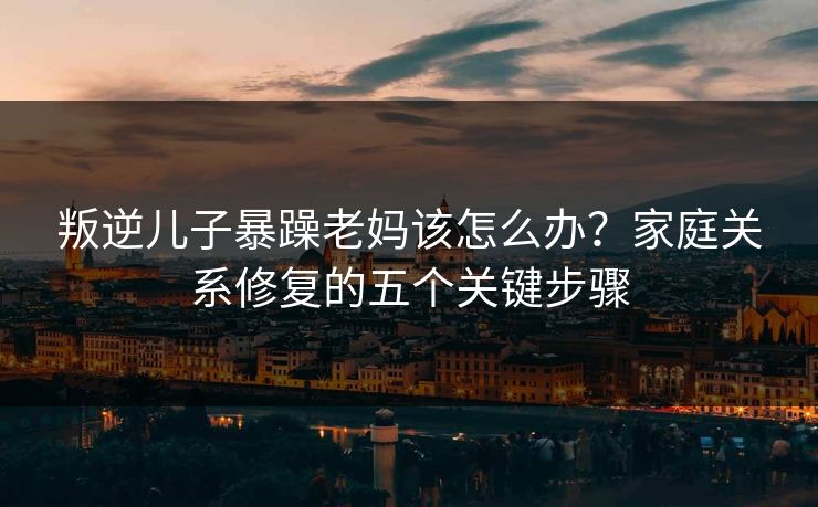 叛逆儿子暴躁老妈该怎么办？家庭关系修复的五个关键步骤