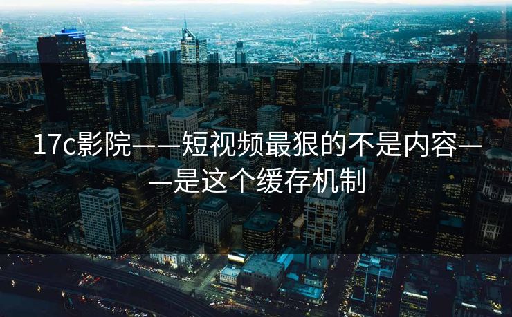 17c影院——短视频最狠的不是内容——是这个缓存机制