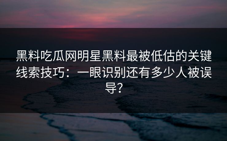 黑料吃瓜网明星黑料最被低估的关键线索技巧：一眼识别还有多少人被误导？