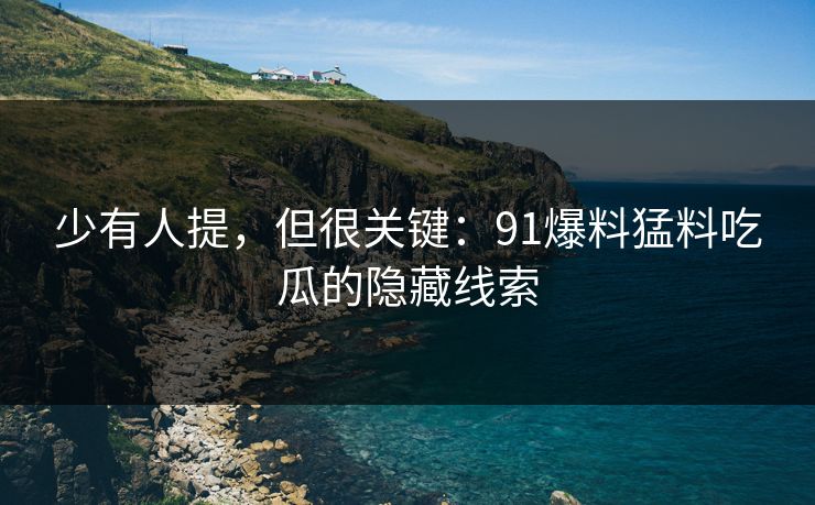 少有人提，但很关键：91爆料猛料吃瓜的隐藏线索