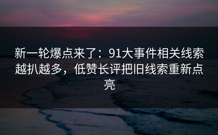 新一轮爆点来了：91大事件相关线索越扒越多，低赞长评把旧线索重新点亮